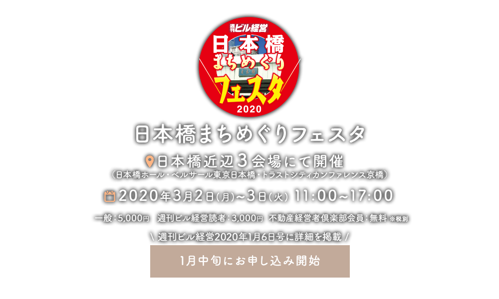 日本橋まちめぐりフェスタ 日本橋付近3会場にて開催(日本橋ホール・ベルサール東京日本橋・トラステシティカンファレンス京橋) 2020年3月2日(月)〜3日(火)11:00〜17:00 一般:5,000円 週刊ビル経営読者:3,000円 不動産経営者倶楽部会員:無料 ※税別 週刊ビル経営2020年1月6日号に詳細を掲載 1月中旬にお申し込み開始